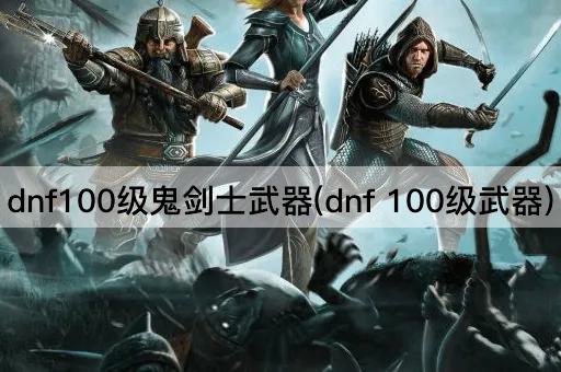 dnf100级鬼剑士武器(dnf 100级武器)