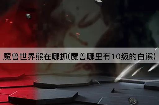 魔兽世界熊在哪抓(魔兽哪里有10级的白熊)