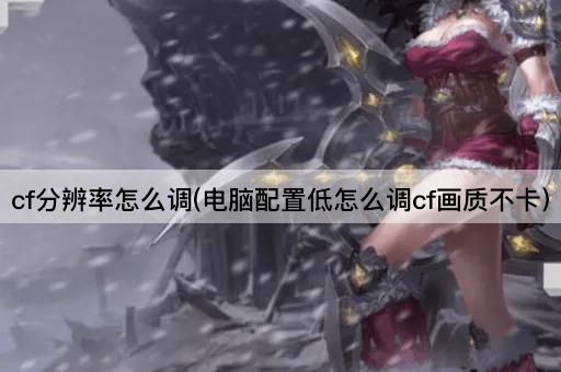 cf分辨率怎么调(电脑配置低怎么调cf画质不卡)