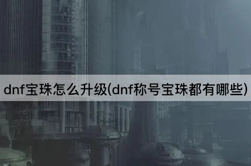 dnf宝珠怎么升级(dnf称号宝珠都有哪些)