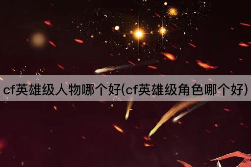 cf英雄级人物哪个好(cf英雄级角色哪个好)