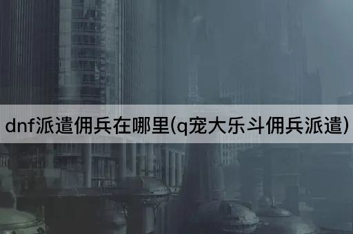 dnf派遣佣兵在哪里(q宠大乐斗佣兵派遣)