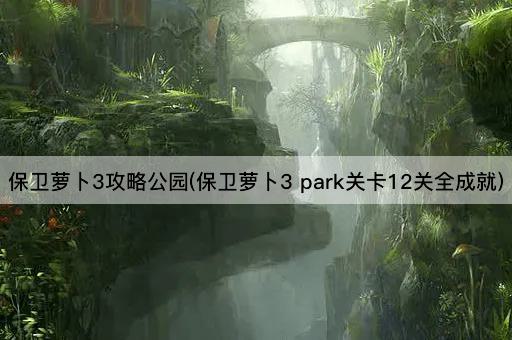 保卫萝卜3攻略公园(保卫萝卜3 park关卡12关全成就)