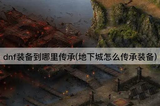 dnf装备到哪里传承(地下城怎么传承装备)