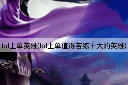 lol上单英雄(lol上单值得苦练十大的英雄)