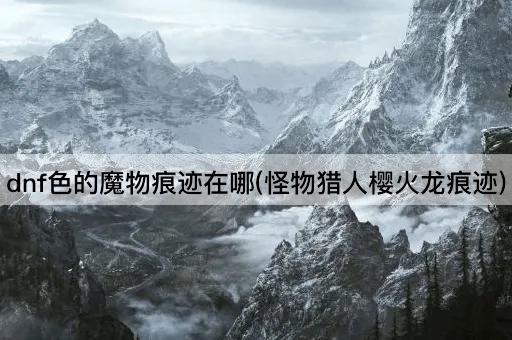 dnf色的魔物痕迹在哪(怪物猎人樱火龙痕迹)