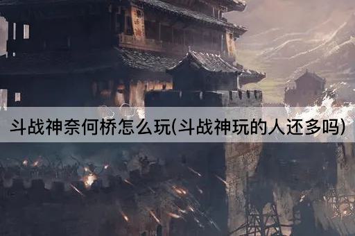 斗战神奈何桥怎么玩(斗战神玩的人还多吗)