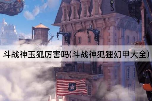 斗战神玉狐厉害吗(斗战神狐狸幻甲大全)