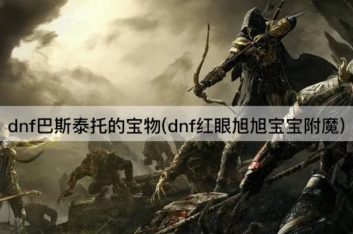 dnf巴斯泰托的宝物(dnf红眼旭旭宝宝附魔)