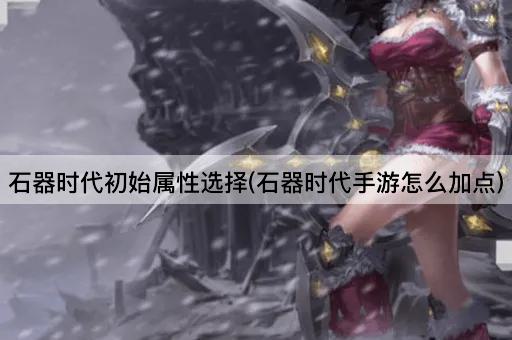 石器时代初始属性选择(石器时代手游怎么加点)
